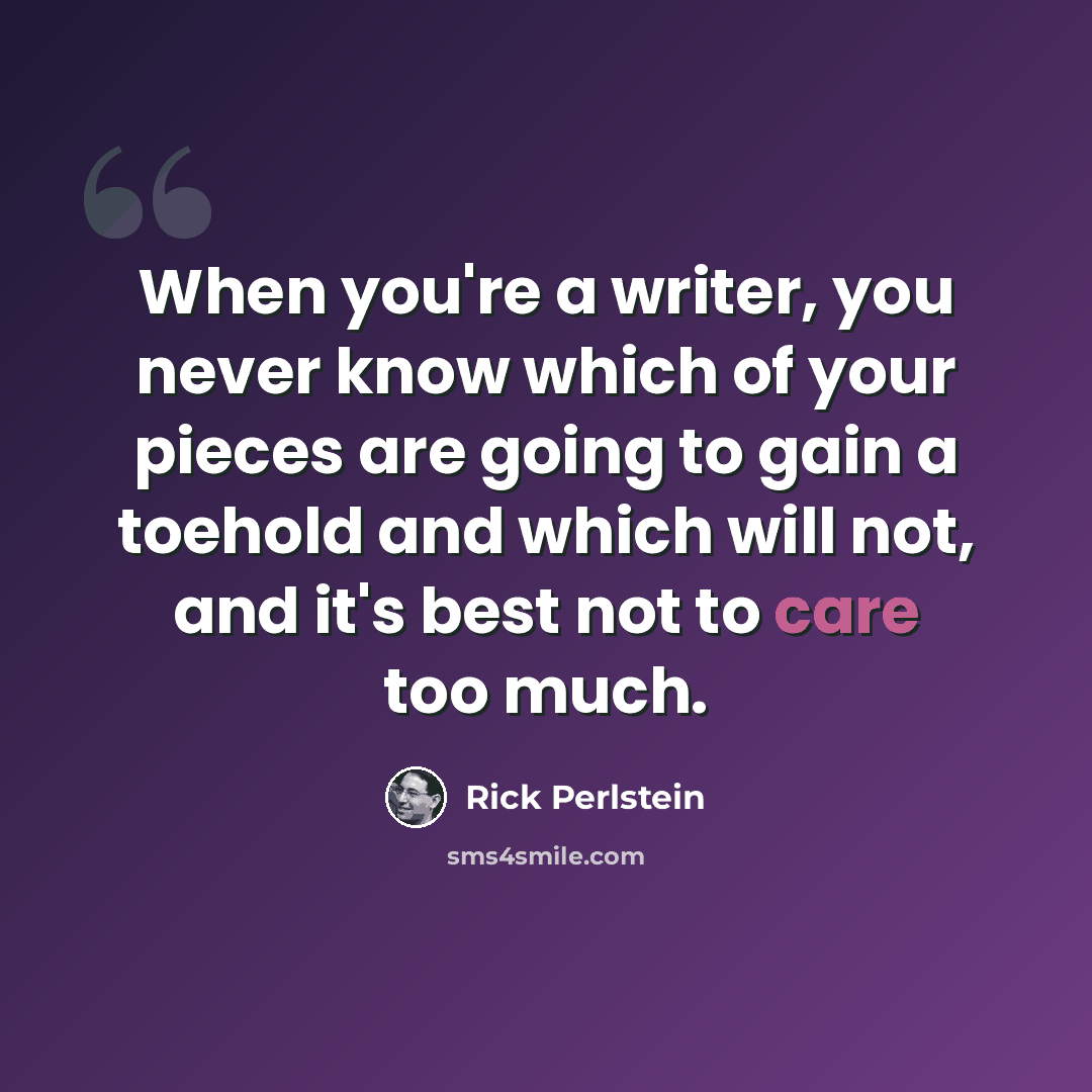 “When you're a writer, you never know which of your pieces are going to gain a toehold and which will not, and it's best not to care too much.” quote by Rick Perlstein