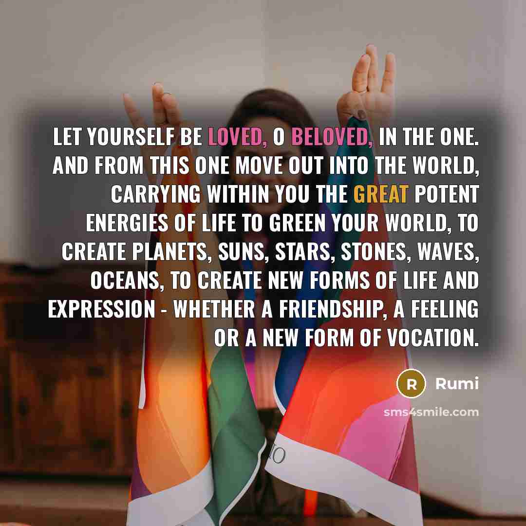 “Let yourself be loved, O Beloved, in the One. And from this One move out into the world, carrying within you the great potent energies of life to green your world, to create planets, suns, stars, stones, waves, oceans, to create new forms of life and expression - whether a friendship, a feeling or…” quote by Rumi