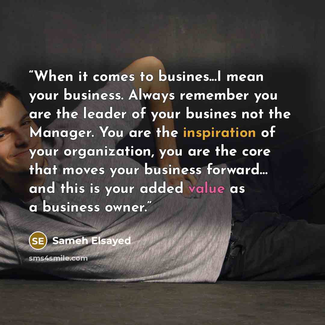 “When it comes to busines...I mean your business. Always remember you are the leader of your busines not the Manager. You are the inspiration of your organization, you are the core that moves your business forward… and this is your added value as a business owner.” quote by Sameh Elsayed