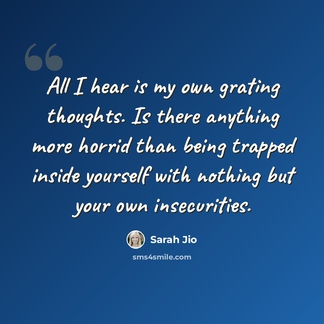 “All I hear is my own grating thoughts. Is there anything more horrid than being trapped inside yourself with nothing but your own insecurities.” quote by Sarah Jio