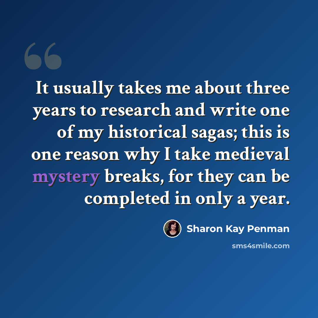“It usually takes me about three years to research and write one of my historical sagas; this is one reason why I take medieval mystery breaks, for they can be completed in only a year.” quote by Sharon Kay Penman