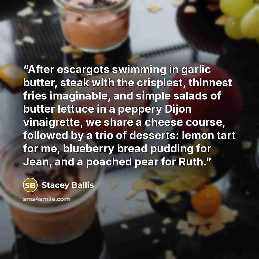 “After escargots swimming in garlic butter, steak with the crispiest, thinnest fries imaginable, and simple salads of butter lettuce in a peppery Dijon vinaigrette, we share a cheese course, followed by a trio of desserts: lemon tart for me, blueberry bread pudding for Jean, and a poached pear for…” quote by Stacey Ballis