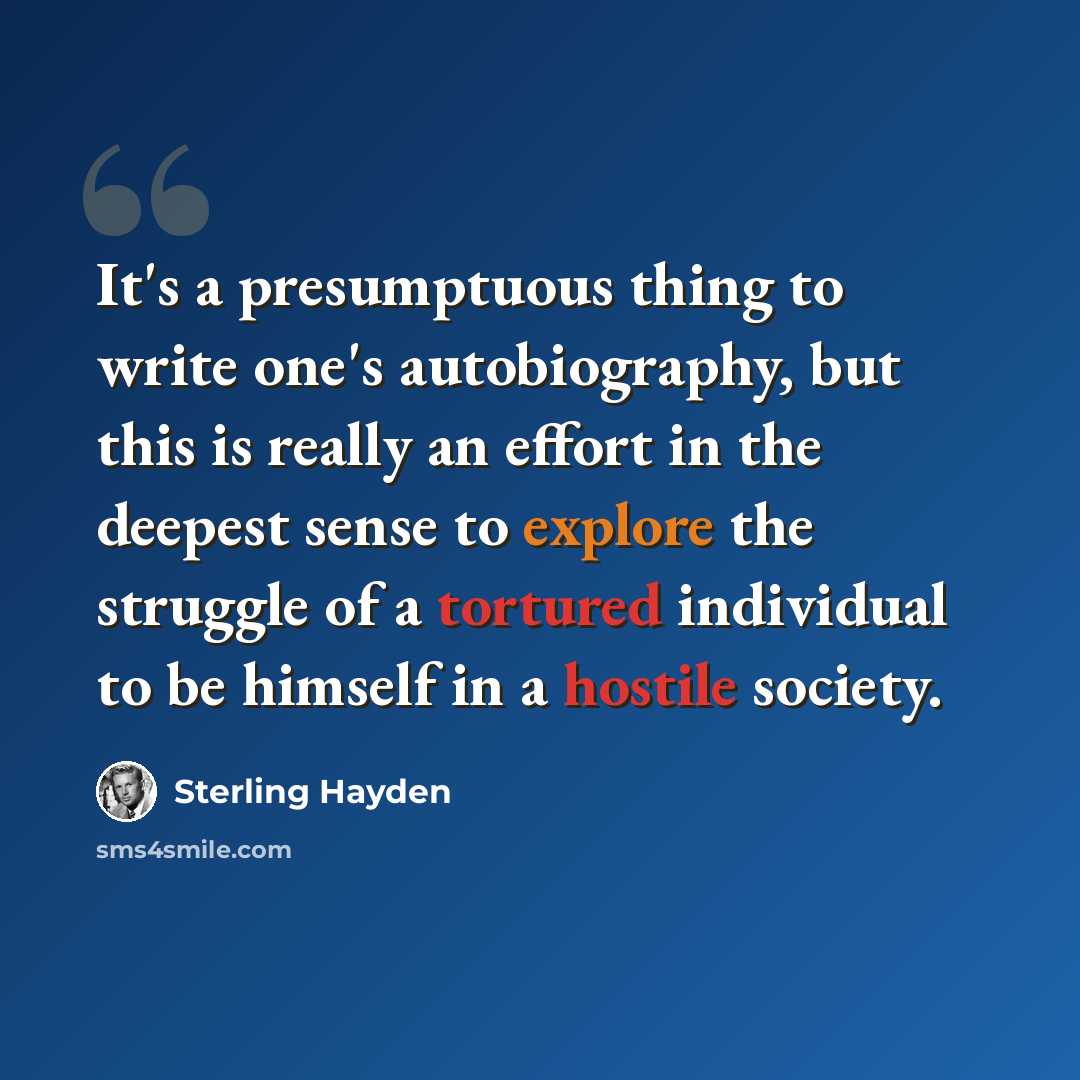 “It's a presumptuous thing to write one's autobiography, but this is really an effort in the deepest sense to explore the struggle of a tortured individual to be himself in a hostile society.” quote by Sterling Hayden
