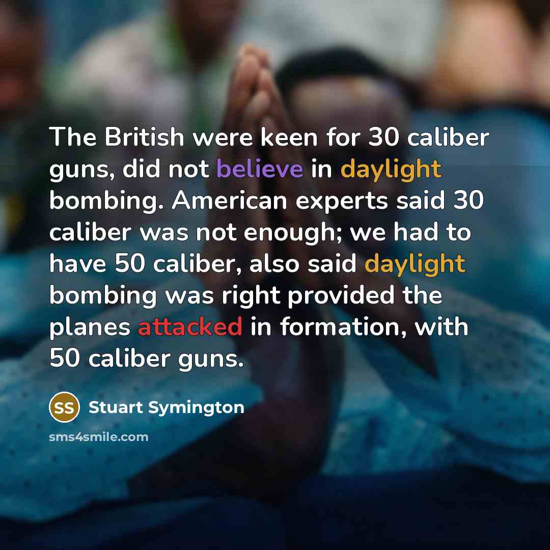 “The British were keen for 30 caliber guns, did not believe in daylight bombing. American experts said 30 caliber was not enough; we had to have 50 caliber, also said daylight bombing was right provided the planes attacked in formation, with 50 caliber guns.” quote by Stuart Symington