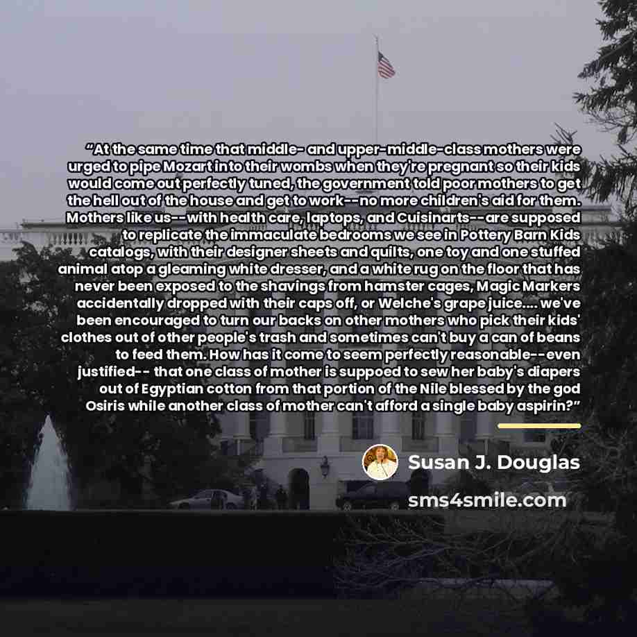 “At the same time that middle- and upper-middle-class mothers were urged to pipe Mozart into their wombs when they're pregnant so their kids would come out perfectly tuned, the government told poor mothers to get the hell out of the house and get to work--no more children's aid for them. Mothers…” quote by Susan J. Douglas