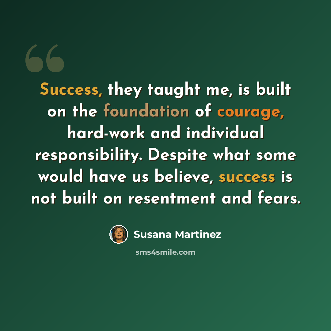 “Success, they taught me, is built on the foundation of courage, hard-work and individual responsibility. Despite what some would have us believe, success is not built on resentment and fears.” quote by Susana Martinez