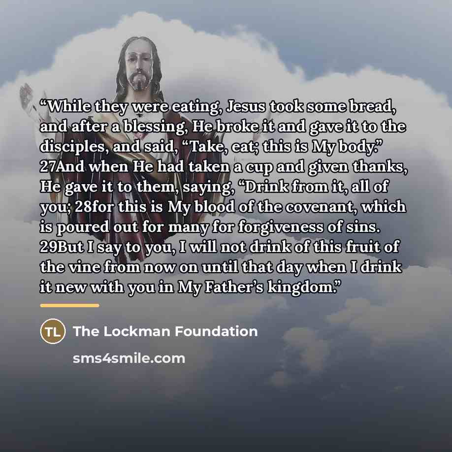 “While they were eating, Jesus took some bread, and after a blessing, He broke it and gave it to the disciples, and said, “Take, eat; this is My body.” 27And when He had taken a cup and given thanks, He gave it to them, saying, “Drink from it, all of you; 28for this is My blood of the covenant…” quote by The Lockman Foundation
