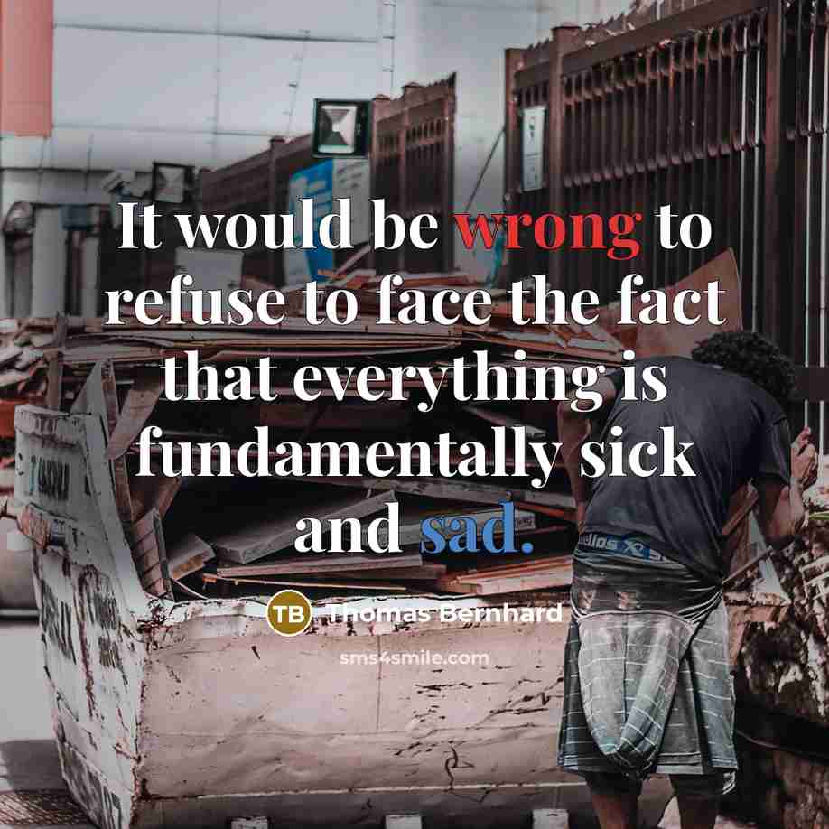 “It would be wrong to refuse to face the fact that everything is fundamentally sick and sad.” quote by Thomas Bernhard