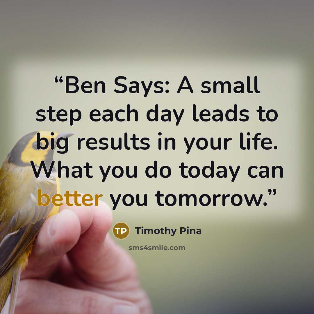 “Ben Says: A small step each day leads to big results in your life. What you do today can better you tomorrow.” quote by Timothy Pina