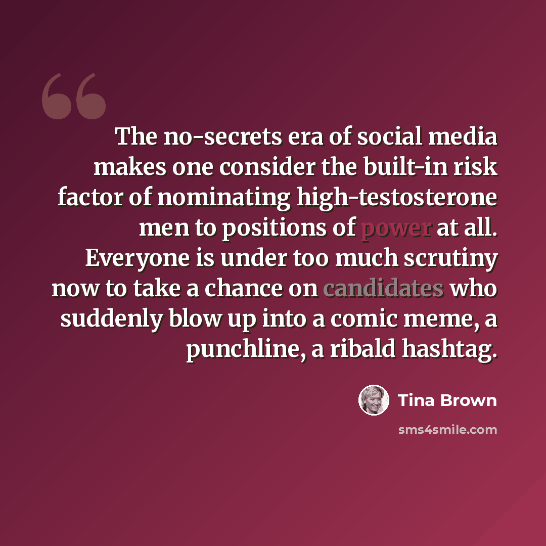 “The no-secrets era of social media makes one consider the built-in risk factor of nominating high-testosterone men to positions of power at all. Everyone is under too much scrutiny now to take a chance on candidates who suddenly blow up into a comic meme, a punchline, a ribald hashtag.” quote by Tina Brown