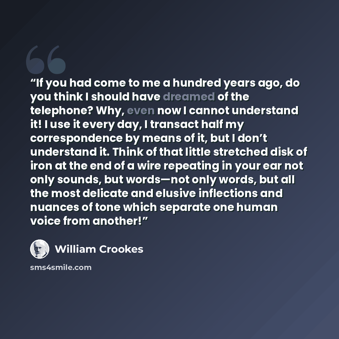 “If you had come to me a hundred years ago, do you think I should have dreamed of the telephone? Why, even now I cannot understand it! I use it every day, I transact half my correspondence by means of it, but I don’t understand it. Think of that little stretched disk of iron at the end of a wire…” quote by William Crookes