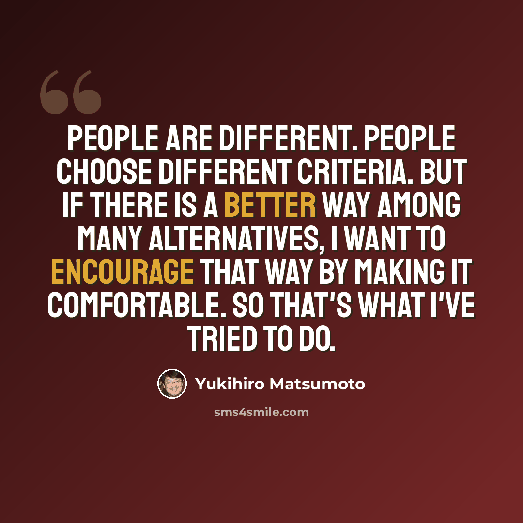 “People are different. People choose different criteria. But if there is a better way among many alternatives, I want to encourage that way by making it comfortable. So that's what I've tried to do.” quote by Yukihiro Matsumoto