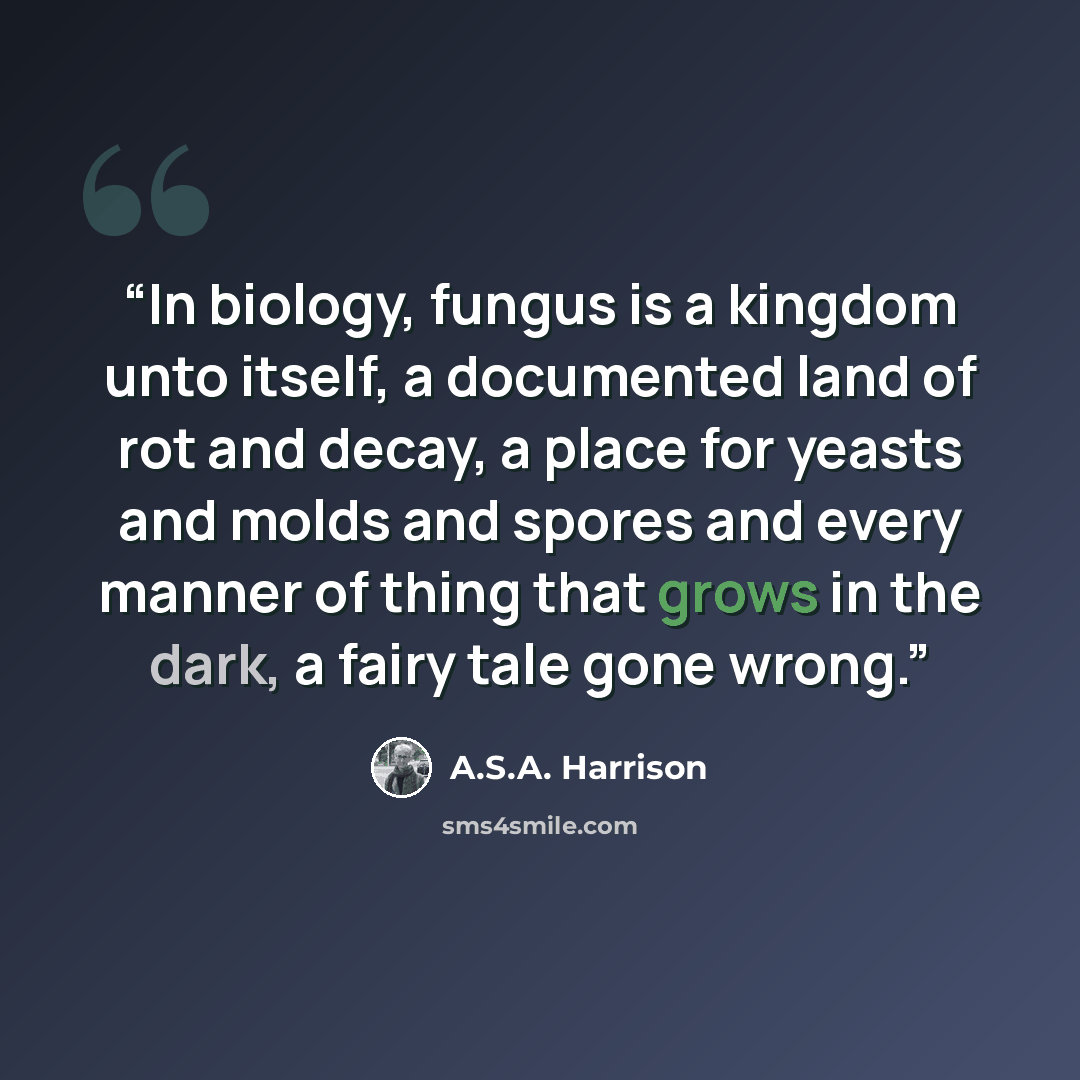 “In biology, fungus is a kingdom unto itself, a documented land of rot and decay, a place for yeasts and molds and spores and every manner of thing that grows in the dark, a fairy tale gone wrong.” quote by A.S.A. Harrison