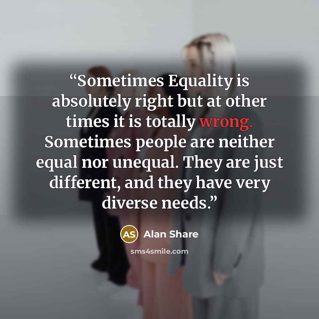 “Sometimes Equality is absolutely right but at other times it is totally wrong. Sometimes people are neither equal nor unequal. They are just different, and they have very diverse needs.” quote by Alan Share
