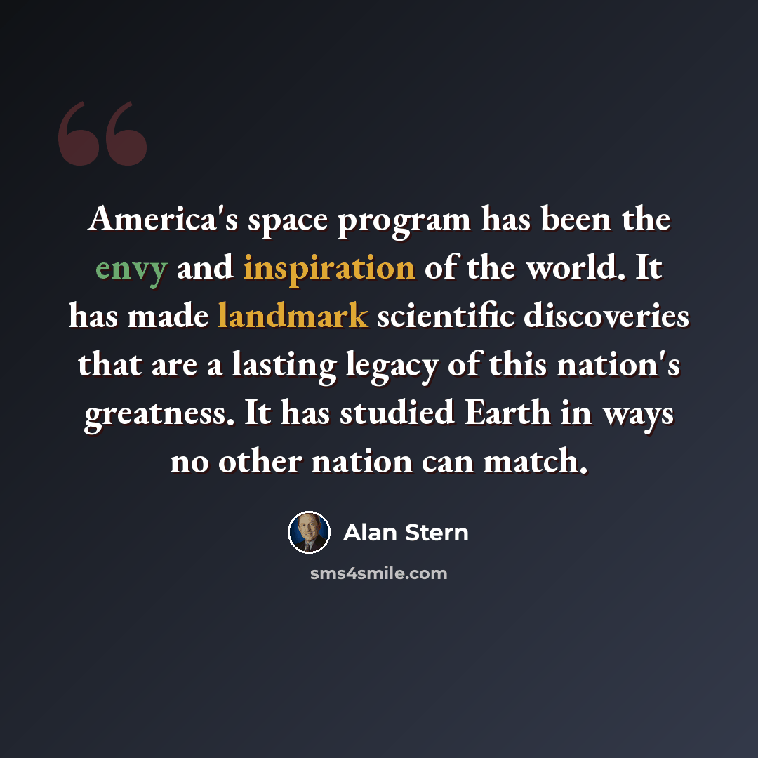 “America's space program has been the envy and inspiration of the world. It has made landmark scientific discoveries that are a lasting legacy of this nation's greatness. It has studied Earth in ways no other nation can match.” quote by Alan Stern