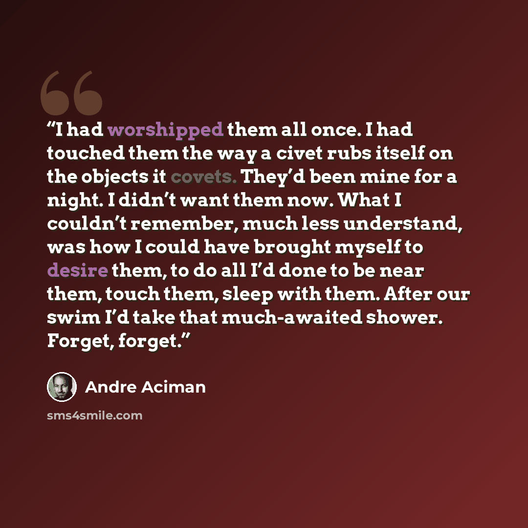 “I had worshipped them all once. I had touched them the way a civet rubs itself on the objects it covets. They’d been mine for a night. I didn’t want them now. What I couldn’t remember, much less understand, was how I could have brought myself to desire them, to do all I’d done to be near them…” quote by André Aciman