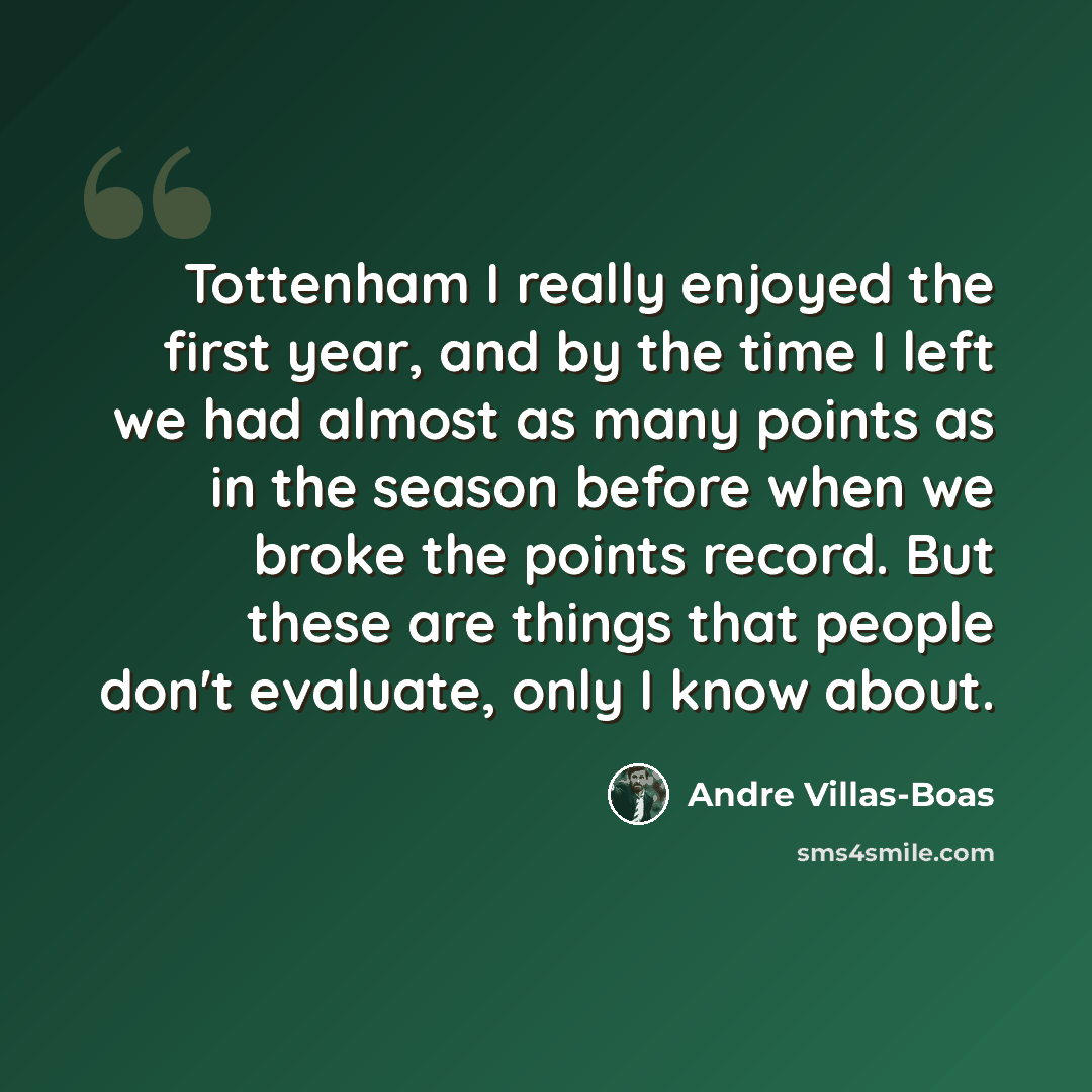“Tottenham I really enjoyed the first year, and by the time I left we had almost as many points as in the season before when we broke the points record. But these are things that people don't evaluate, only I know about.” quote by Andre Villas-Boas