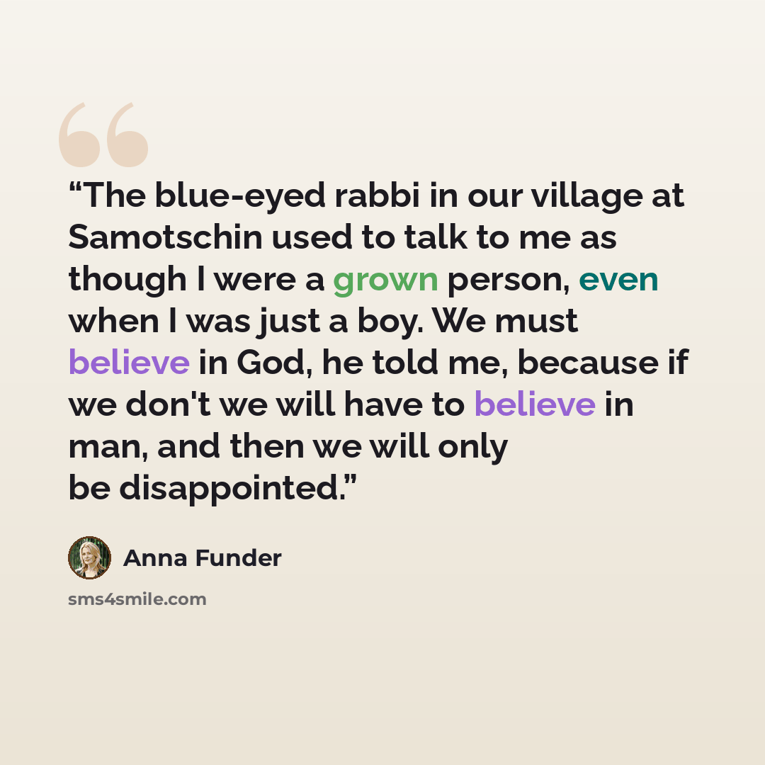 “The blue-eyed rabbi in our village at Samotschin used to talk to me as though I were a grown person, even when I was just a boy. We must believe in God, he told me, because if we don't we will have to believe in man, and then we will only be disappointed.” quote by Anna Funder