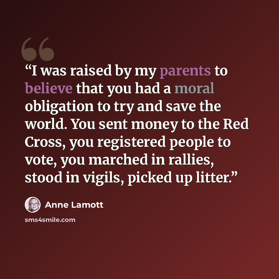 “I was raised by my parents to believe that you had a moral obligation to try and save the world. You sent money to the Red Cross, you registered people to vote, you marched in rallies, stood in vigils, picked up litter.” quote by Anne Lamott