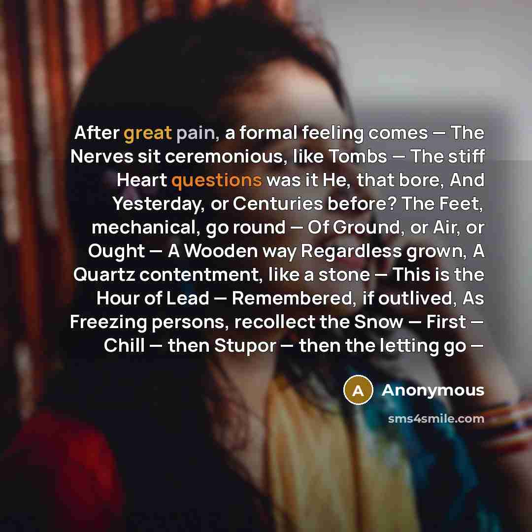 “After great pain, a formal feeling comes — The Nerves sit ceremonious, like Tombs — The stiff Heart questions was it He, that bore, And Yesterday, or Centuries before? The Feet, mechanical, go round — Of Ground, or Air, or Ought — A Wooden way Regardless grown, A Quartz contentment, like a stone…” quote by Anonymous