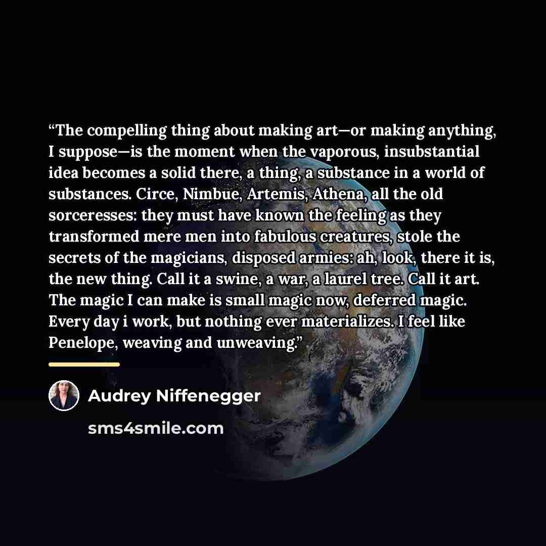 “The compelling thing about making art—or making anything, I suppose—is the moment when the vaporous, insubstantial idea becomes a solid there, a thing, a substance in a world of substances. Circe, Nimbue, Artemis, Athena, all the old sorceresses: they must have known the feeling as they…” quote by Audrey Niffenegger