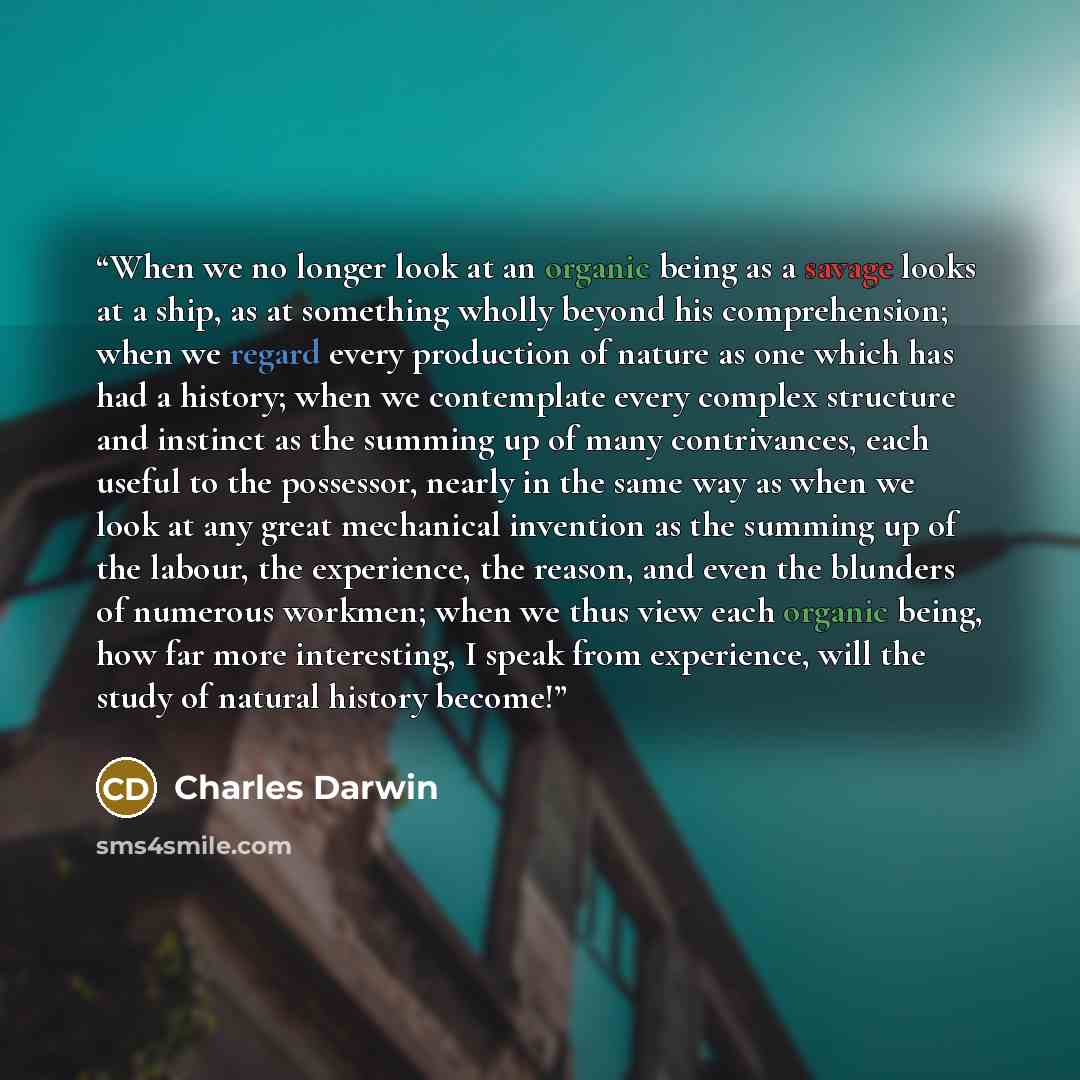 “When we no longer look at an organic being as a savage looks at a ship, as at something wholly beyond his comprehension; when we regard every production of nature as one which has had a history; when we contemplate every complex structure and instinct as the summing up of many contrivances, each…” quote by Charles Darwin