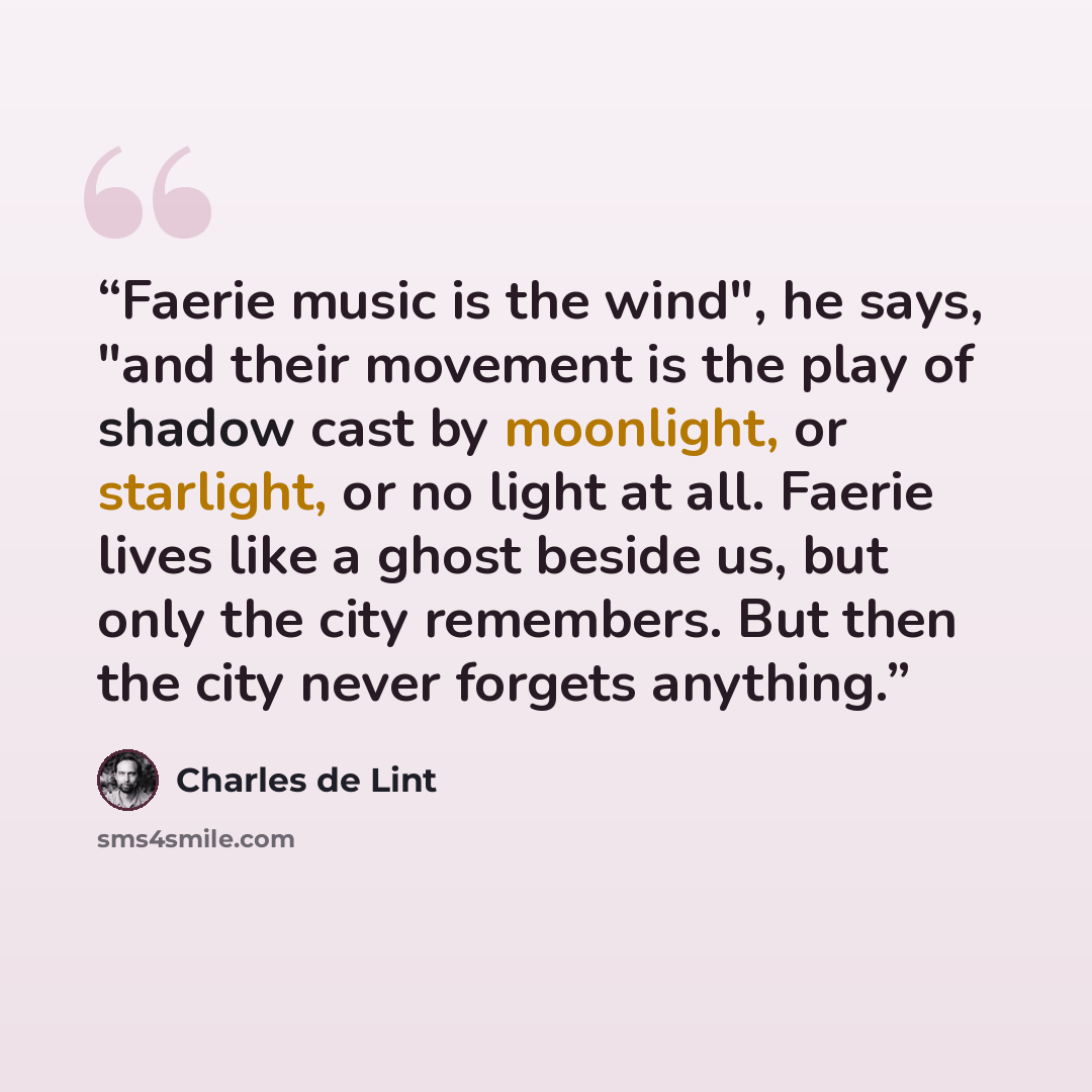 “Faerie music is the wind", he says, "and their movement is the play of shadow cast by moonlight, or starlight, or no light at all. Faerie lives like a ghost beside us, but only the city remembers. But then the city never forgets anything.” quote by Charles de Lint