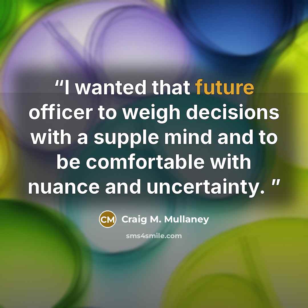 “I wanted that future officer to weigh decisions with a supple mind and to be comfortable with nuance and uncertainty.” quote by Craig M. Mullaney