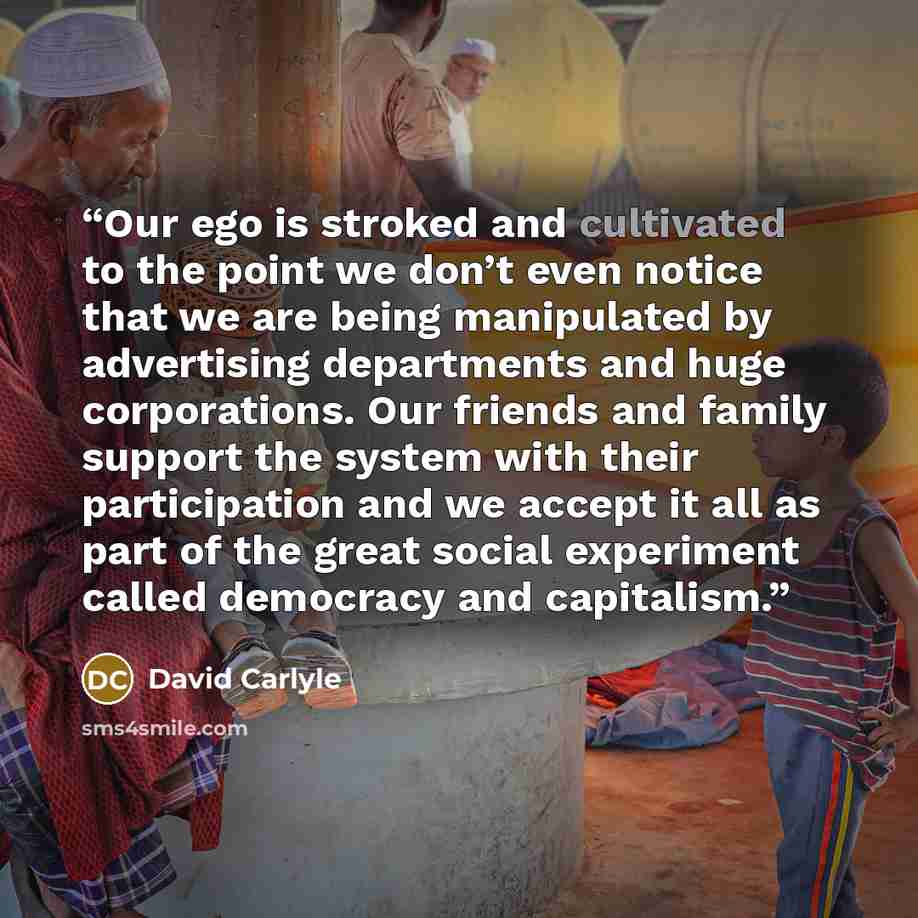 “Our ego is stroked and cultivated to the point we don’t even notice that we are being manipulated by advertising departments and huge corporations. Our friends and family support the system with their participation and we accept it all as part of the great social experiment called democracy and…” quote by David Carlyle
