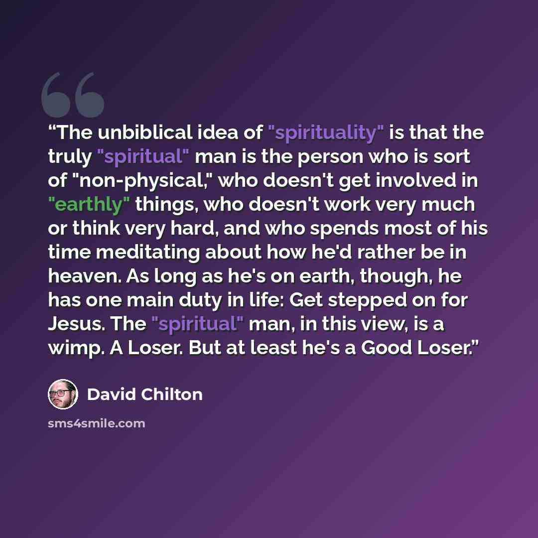 “The unbiblical idea of "spirituality" is that the truly "spiritual" man is the person who is sort of "non-physical," who doesn't get involved in "earthly" things, who doesn't work very much or think very hard, and who spends most of his time meditating about how he'd rather be in heaven. As long…” quote by David Chilton