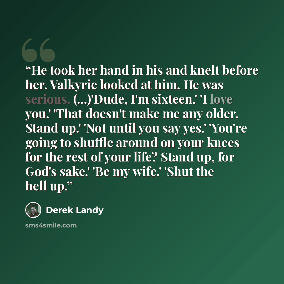 “He took her hand in his and knelt before her. Valkyrie looked at him. He was serious. (...)'Dude, I'm sixteen.' 'I love you.' 'That doesn't make me any older. Stand up.' 'Not until you say yes.' 'You're going to shuffle around on your knees for the rest of your life? Stand up, for God's sake.' 'Be…” quote by Derek Landy