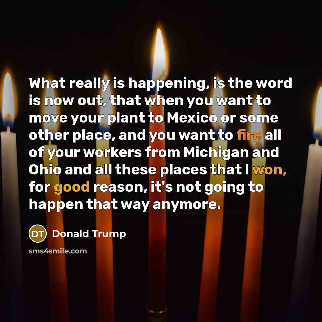 “What really is happening, is the word is now out, that when you want to move your plant to Mexico or some other place, and you want to fire all of your workers from Michigan and Ohio and all these places that I won, for good reason, it's not going to happen that way anymore.” quote by Donald Trump