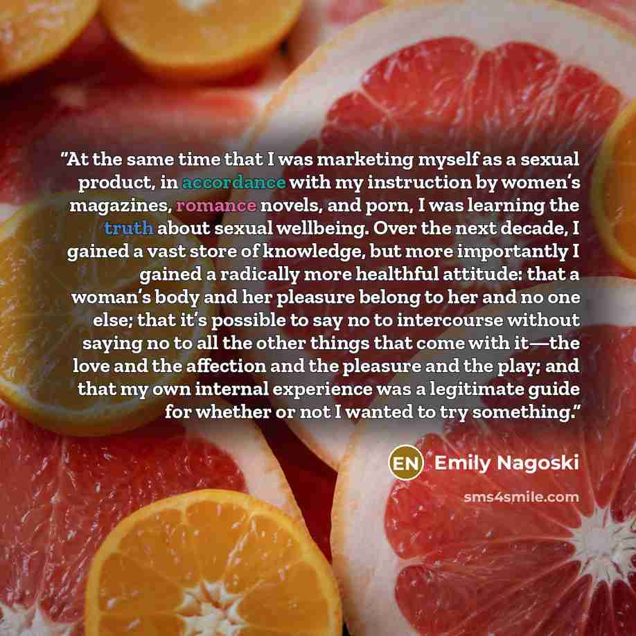 “At the same time that I was marketing myself as a sexual product, in accordance with my instruction by women’s magazines, romance novels, and porn, I was learning the truth about sexual wellbeing. Over the next decade, I gained a vast store of knowledge, but more importantly I gained a radically…” quote by Emily Nagoski