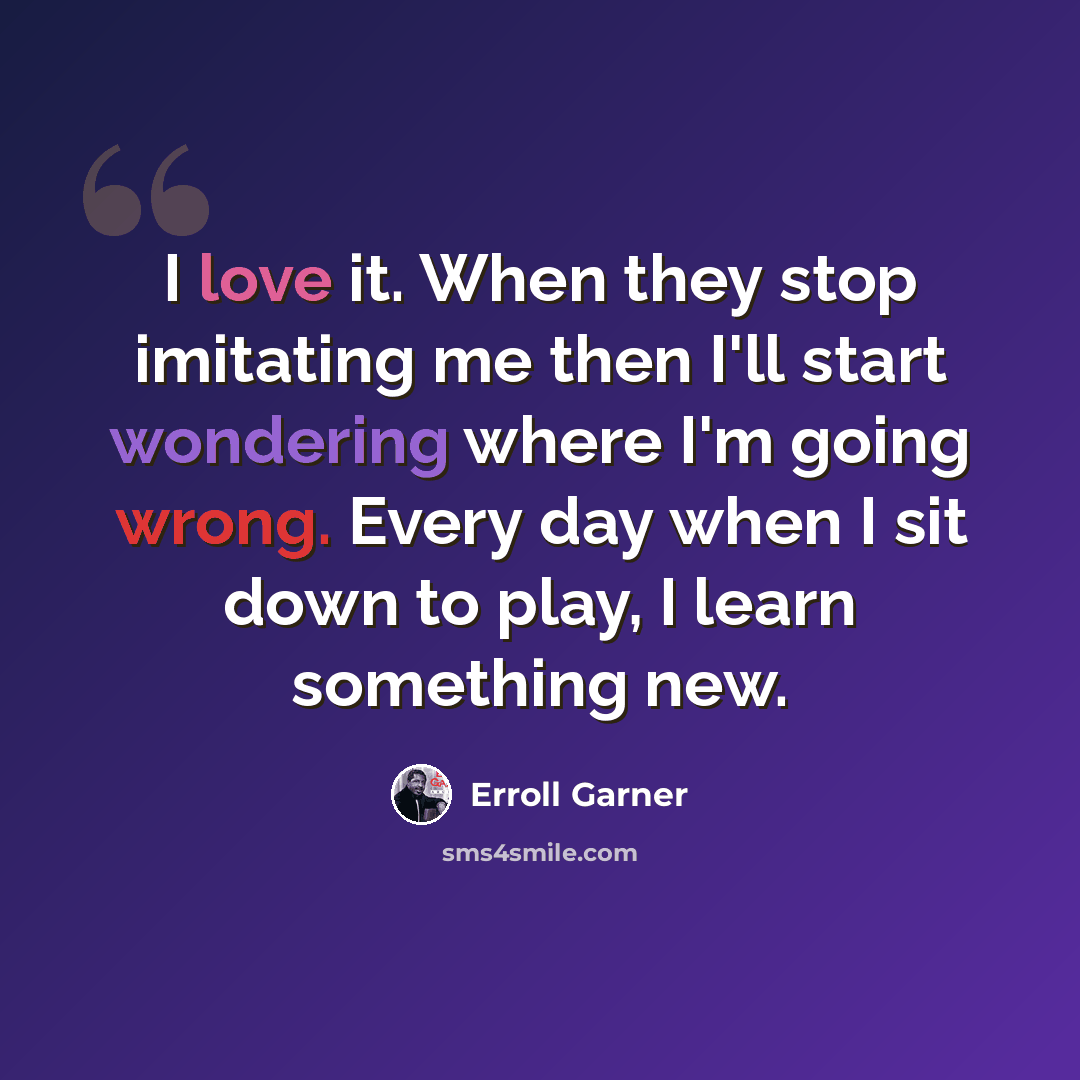 “I love it. When they stop imitating me then I'll start wondering where I'm going wrong. Every day when I sit down to play, I learn something new.” quote by Erroll Garner