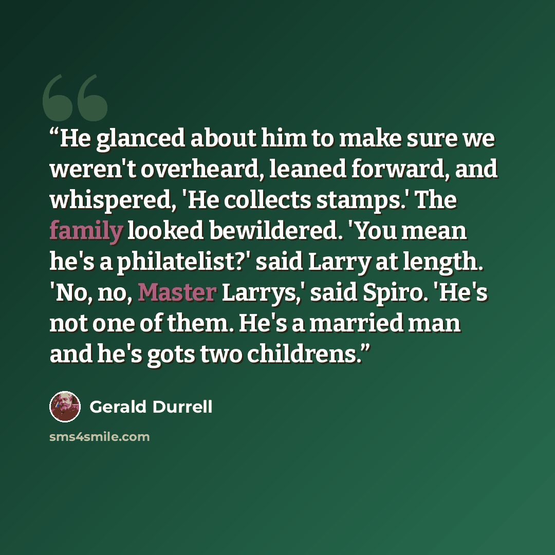“He glanced about him to make sure we weren't overheard, leaned forward, and whispered, 'He collects stamps.' The family looked bewildered. 'You mean he's a philatelist?' said Larry at length. 'No, no, Master Larrys,' said Spiro. 'He's not one of them. He's a married man and he's gots two childrens.” quote by Gerald Durrell