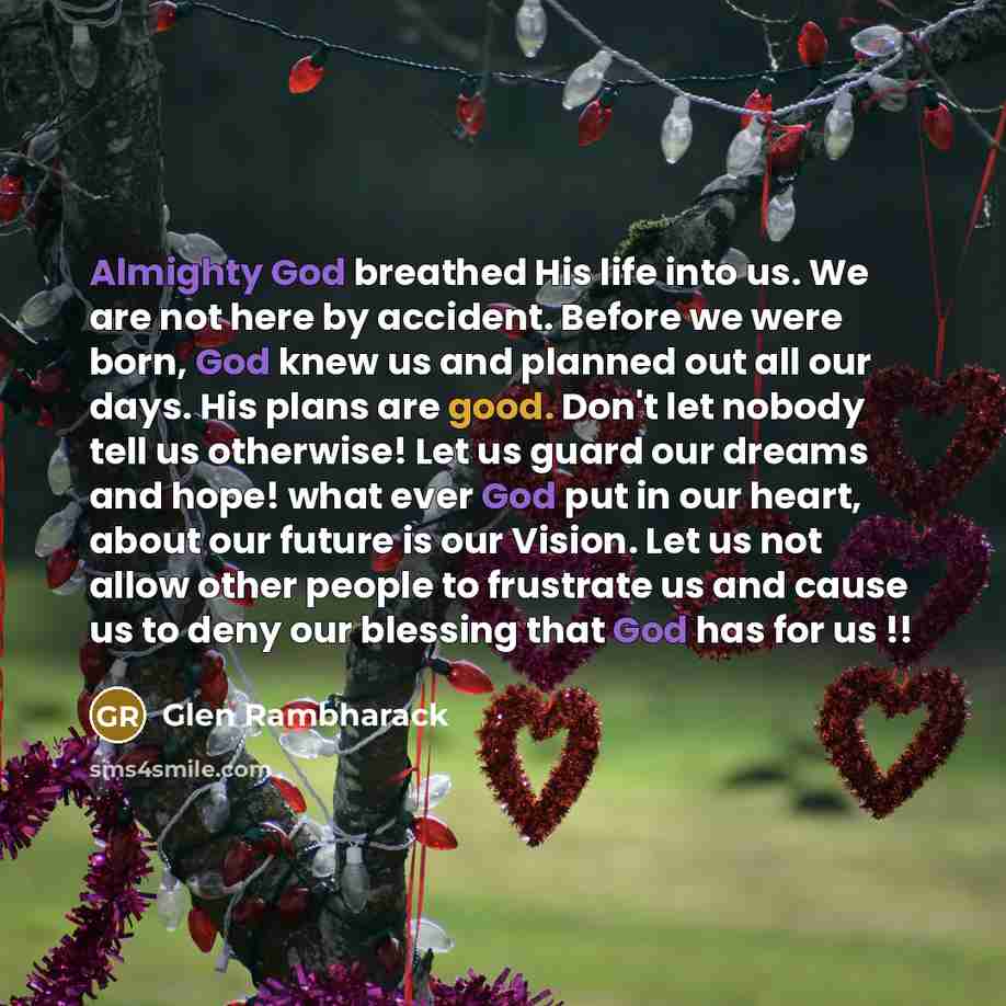 “Almighty God breathed His life into us. We are not here by accident. Before we were born, God knew us and planned out all our days. His plans are good. Don't let nobody tell us otherwise! Let us guard our dreams and hope! what ever God put in our heart, about our future is our Vision. Let us not…” quote by Glen Rambharack