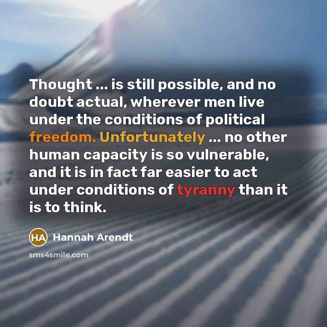 “Thought ... is still possible, and no doubt actual, wherever men live under the conditions of political freedom. Unfortunately ... no other human capacity is so vulnerable, and it is in fact far easier to act under conditions of tyranny than it is to think.” quote by Hannah Arendt