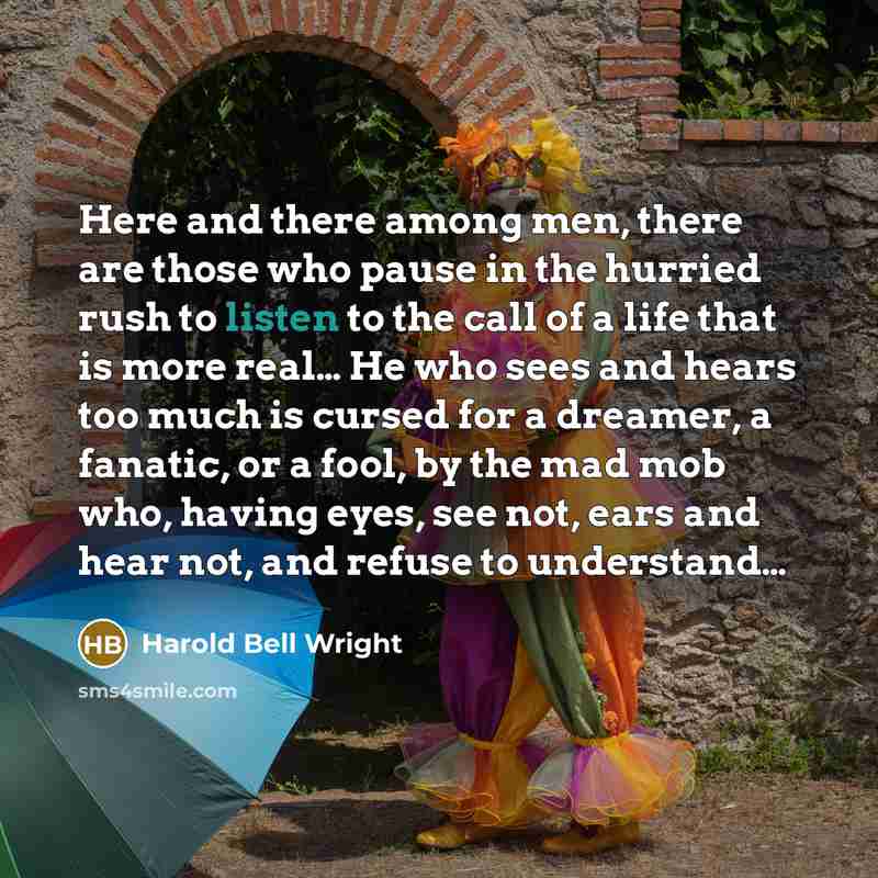 “Here and there among men, there are those who pause in the hurried rush to listen to the call of a life that is more real… He who sees and hears too much is cursed for a dreamer, a fanatic, or a fool, by the mad mob who, having eyes, see not, ears and hear not, and refuse to understand…” quote by Harold Bell Wright