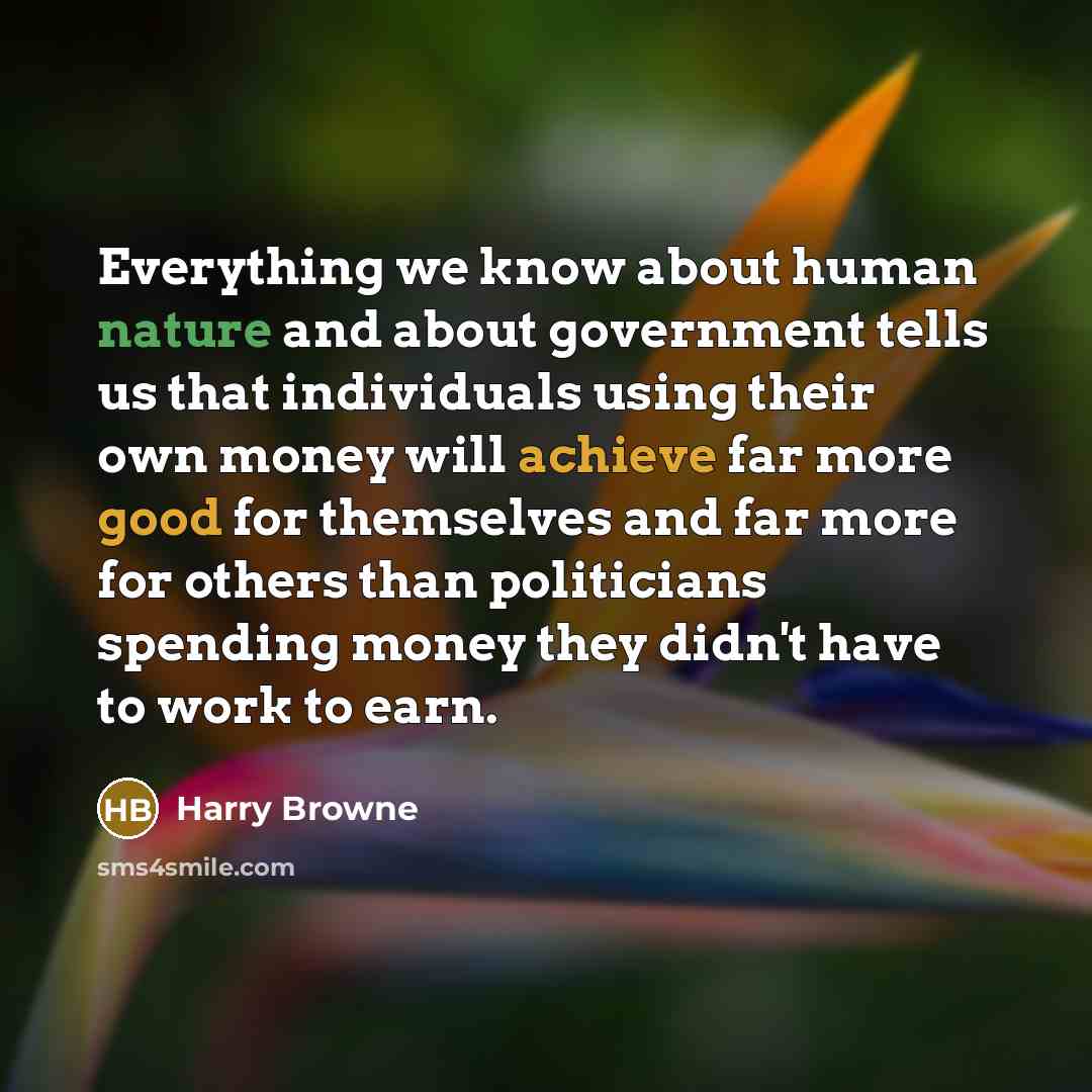 “Everything we know about human nature and about government tells us that individuals using their own money will achieve far more good for themselves and far more for others than politicians spending money they didn't have to work to earn.” quote by Harry Browne