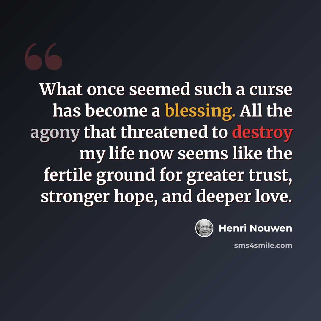 “What once seemed such a curse has become a blessing. All the agony that threatened to destroy my life now seems like the fertile ground for greater trust, stronger hope, and deeper love.” quote by Henri Nouwen