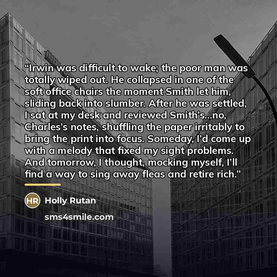 “Irwin was difficult to wake; the poor man was totally wiped out. He collapsed in one of the soft office chairs the moment Smith let him, sliding back into slumber. After he was settled, I sat at my desk and reviewed Smith’s…no, Charles’s notes, shuffling the paper irritably to bring the print into…” quote by Holly Rutan