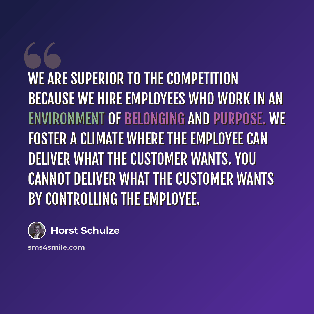“We are superior to the competition because we hire employees who work in an environment of belonging and purpose. We foster a climate where the employee can deliver what the customer wants. You cannot deliver what the customer wants by controlling the employee.” quote by Horst Schulze