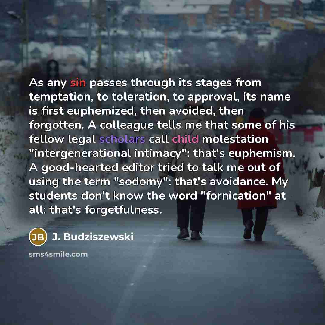 “As any sin passes through its stages from temptation, to toleration, to approval, its name is first euphemized, then avoided, then forgotten. A colleague tells me that some of his fellow legal scholars call child molestation "intergenerational intimacy": that's euphemism. A good-hearted editor…” quote by J. Budziszewski