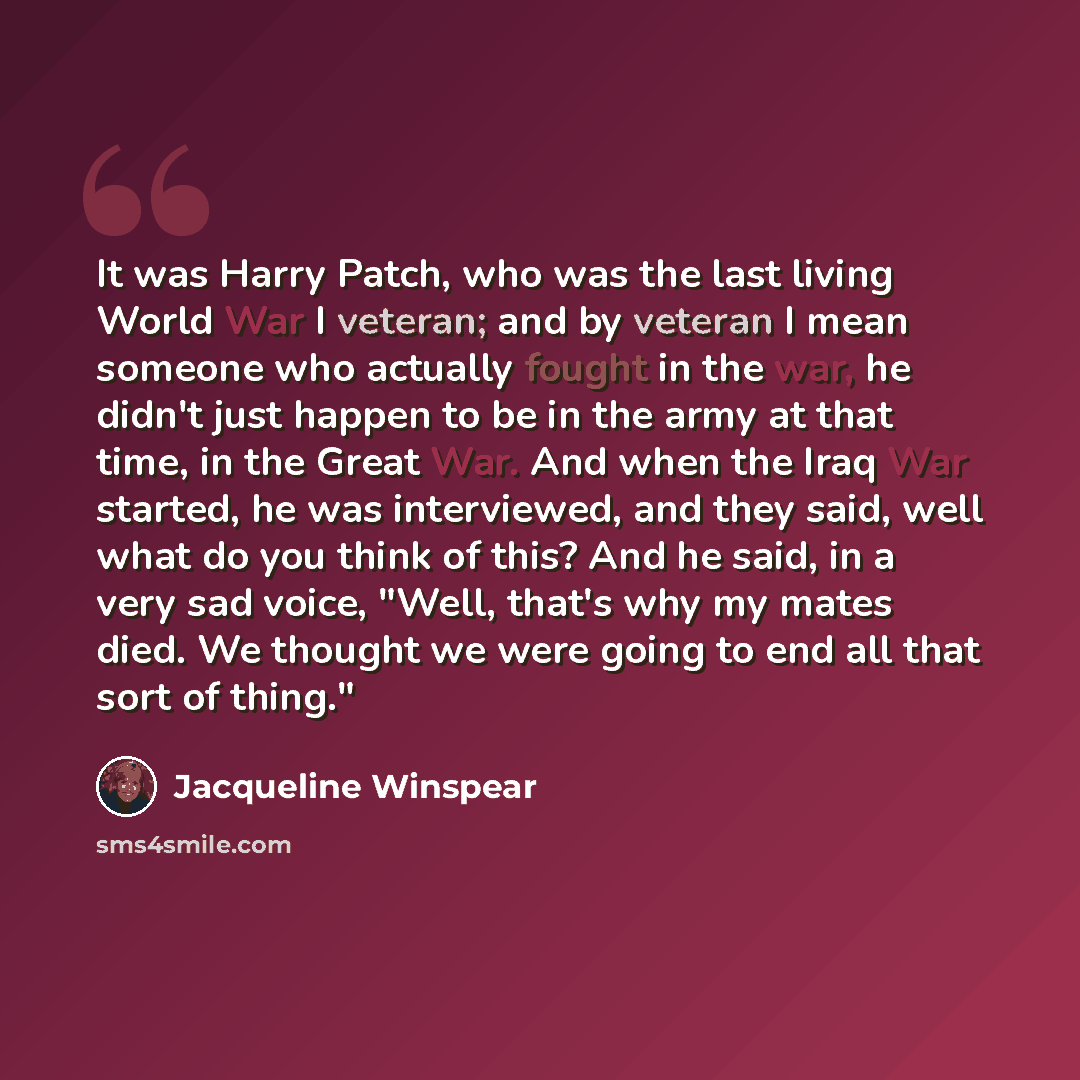 “It was Harry Patch, who was the last living World War I veteran; and by veteran I mean someone who actually fought in the war, he didn't just happen to be in the army at that time, in the Great War. And when the Iraq War started, he was interviewed, and they said, well what do you think of this?…” quote by Jacqueline Winspear