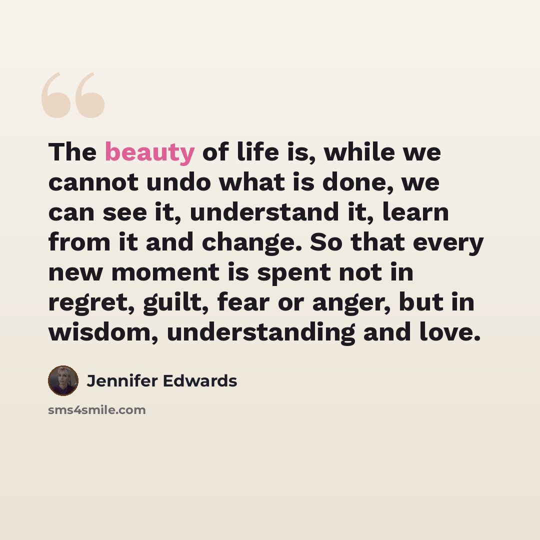 “The beauty of life is, while we cannot undo what is done, we can see it, understand it, learn from it and change. So that every new moment is spent not in regret, guilt, fear or anger, but in wisdom, understanding and love.” quote by Jennifer Edwards