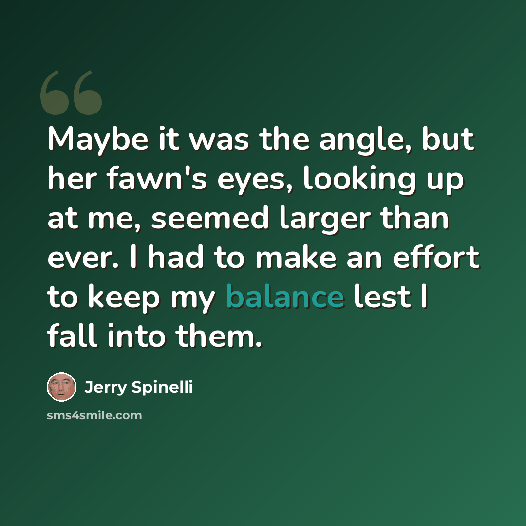 “Maybe it was the angle, but her fawn's eyes, looking up at me, seemed larger than ever. I had to make an effort to keep my balance lest I fall into them.” quote by Jerry Spinelli