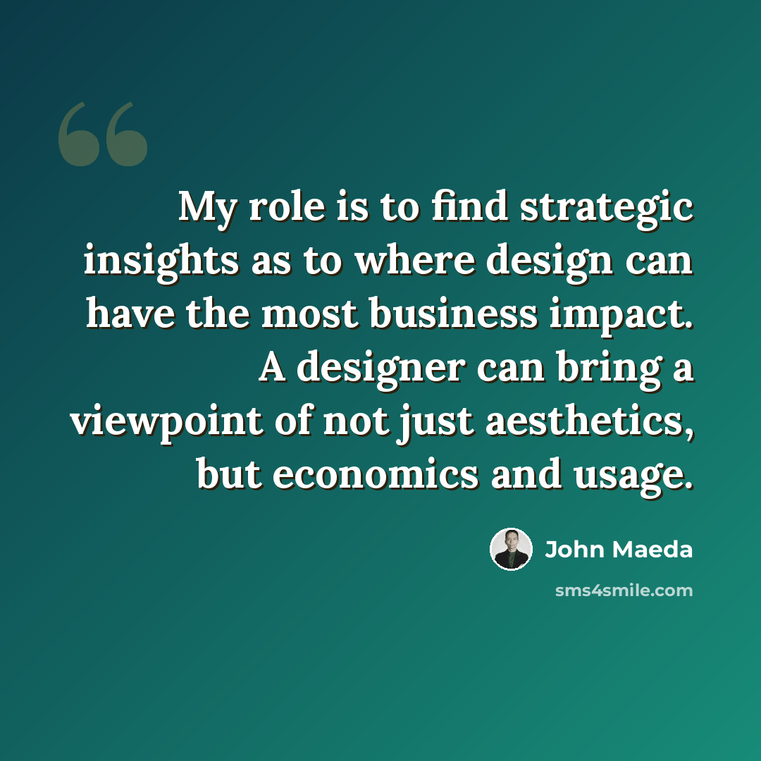 “My role is to find strategic insights as to where design can have the most business impact. A designer can bring a viewpoint of not just aesthetics, but economics and usage.” quote by John Maeda