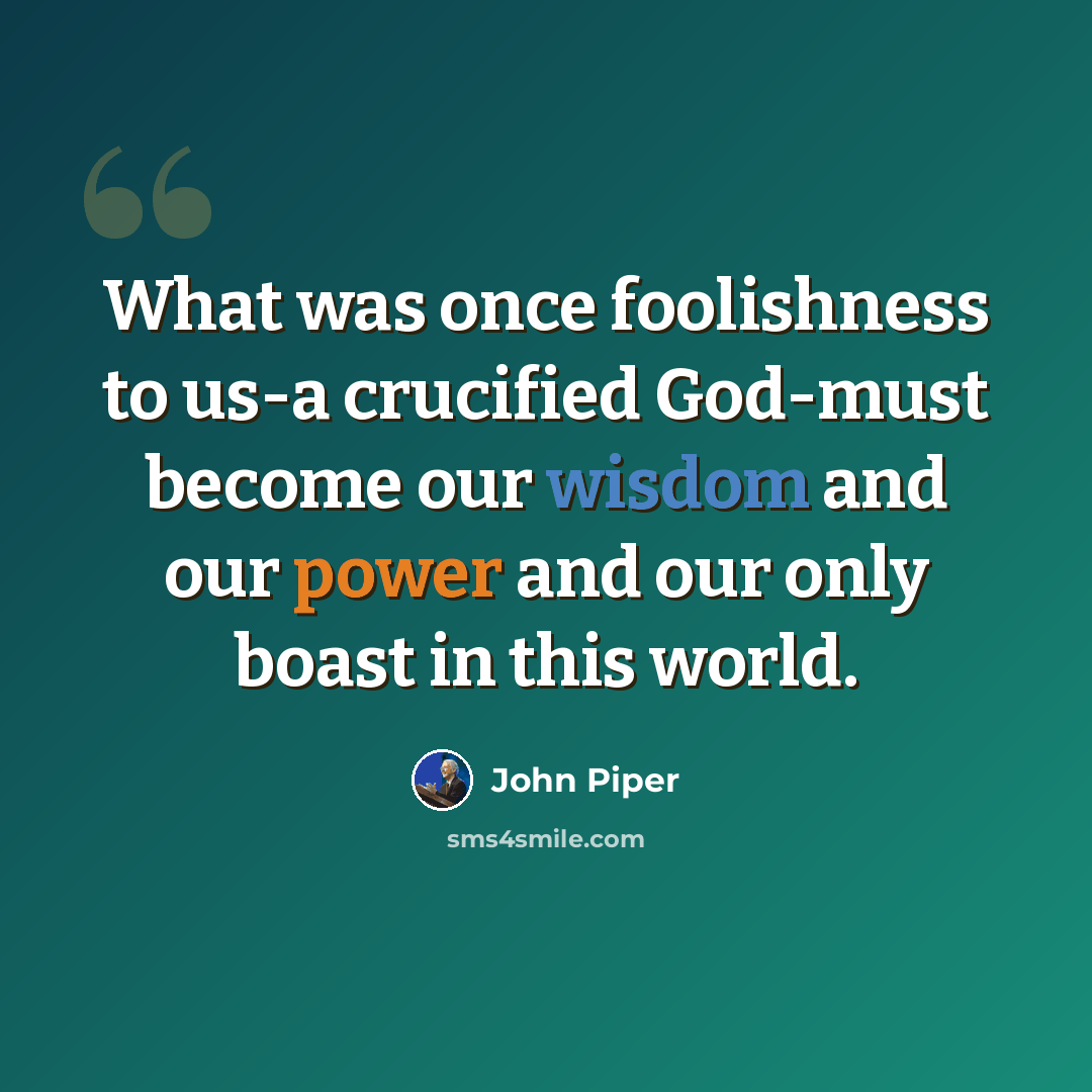 “What was once foolishness to us-a crucified God-must become our wisdom and our power and our only boast in this world.” quote by John Piper