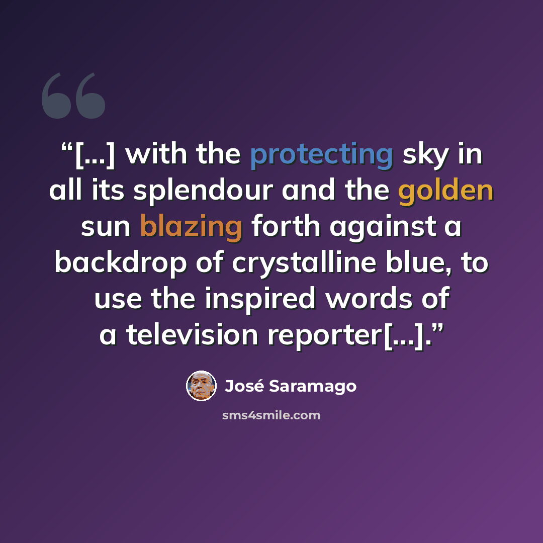 “[...] with the protecting sky in all its splendour and the golden sun blazing forth against a backdrop of crystalline blue, to use the inspired words of a television reporter[...].” quote by José Saramago