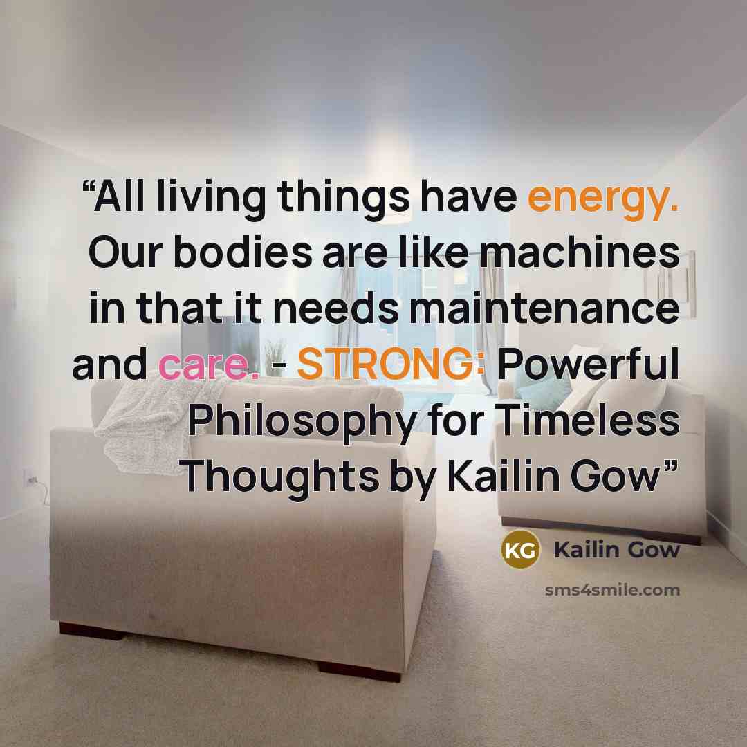 “All living things have energy. Our bodies are like machines in that it needs maintenance and care. - STRONG: Powerful Philosophy for Timeless Thoughts by Kailin Gow” quote by Kailin Gow